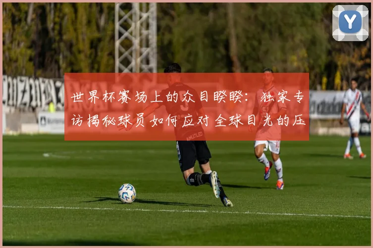 世界杯赛场上的众目睽睽：独家专访揭秘球员如何应对全球目光的压力