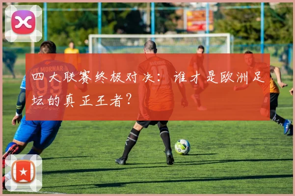 四大联赛终极对决：谁才是欧洲足坛的真正王者？