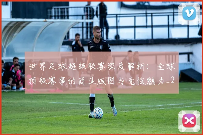 世界足球超级联赛深度解析：全球顶级赛事的商业版图与竞技魅力_20260610190239