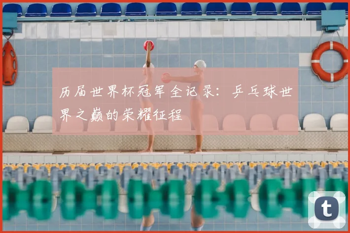 历届世界杯冠军全记录：乒乓球世界之巅的荣耀征程