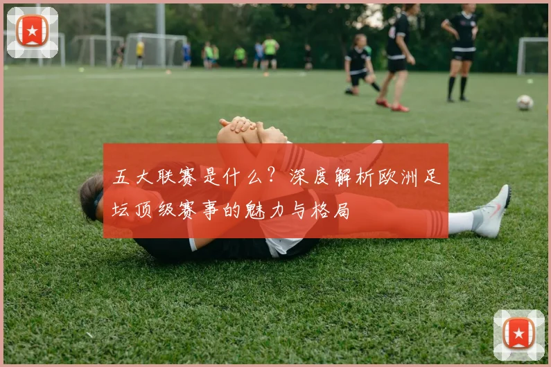 五大联赛是什么？深度解析欧洲足坛顶级赛事的魅力与格局
