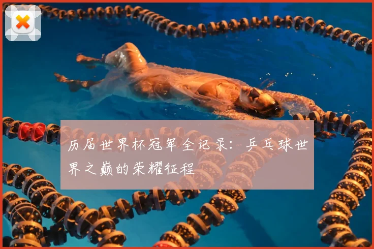 历届世界杯冠军全记录:乒乓球世界之巅的荣耀征程