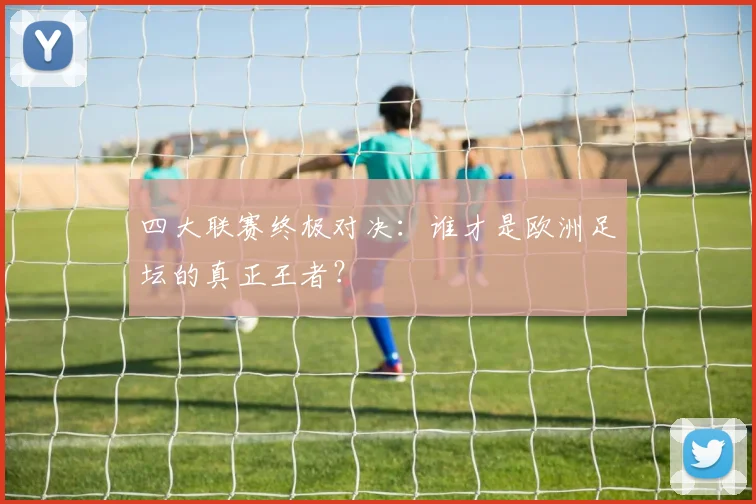 四大联赛终极对决：谁才是欧洲足坛的真正王者？